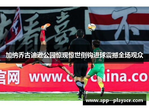 加纳乔古迪逊公园惊现惊世倒钩进球震撼全场观众